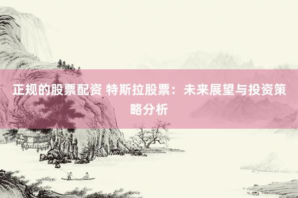 正规的股票配资 特斯拉股票：未来展望与投资策略分析