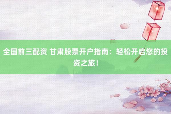 全国前三配资 甘肃股票开户指南：轻松开启您的投资之旅！
