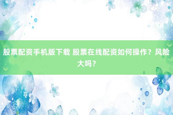 股票配资手机版下载 股票在线配资如何操作？风险大吗？