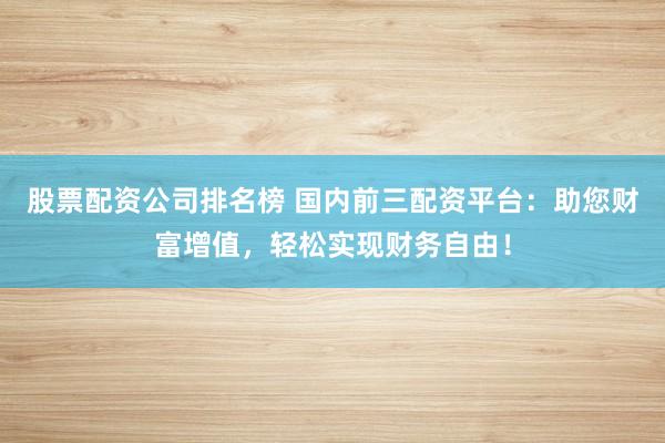股票配资公司排名榜 国内前三配资平台：助您财富增值，轻松实现财务自由！
