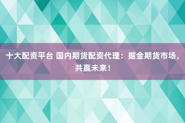 十大配资平台 国内期货配资代理：掘金期货市场，共赢未来！