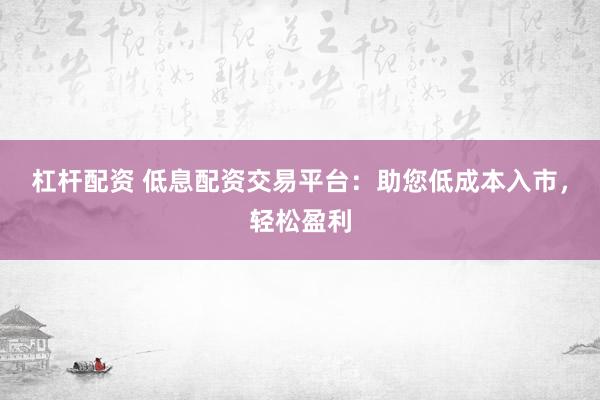 杠杆配资 低息配资交易平台：助您低成本入市，轻松盈利