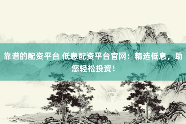 靠谱的配资平台 低息配资平台官网：精选低息，助您轻松投资！