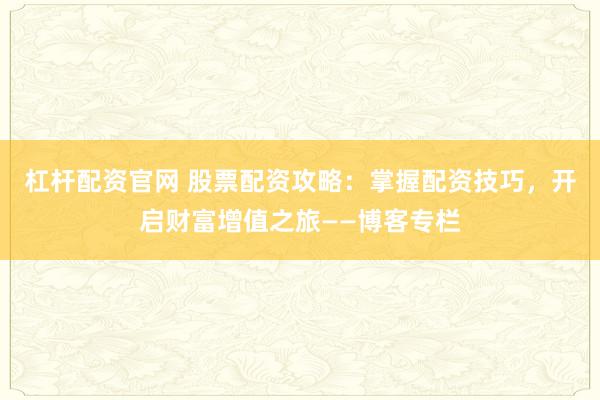 杠杆配资官网 股票配资攻略：掌握配资技巧，开启财富增值之旅——博客专栏
