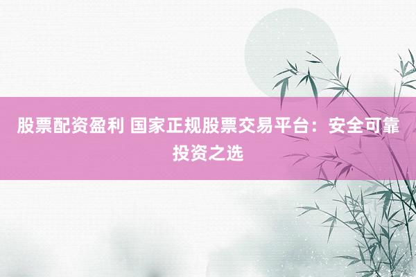 股票配资盈利 国家正规股票交易平台：安全可靠投资之选