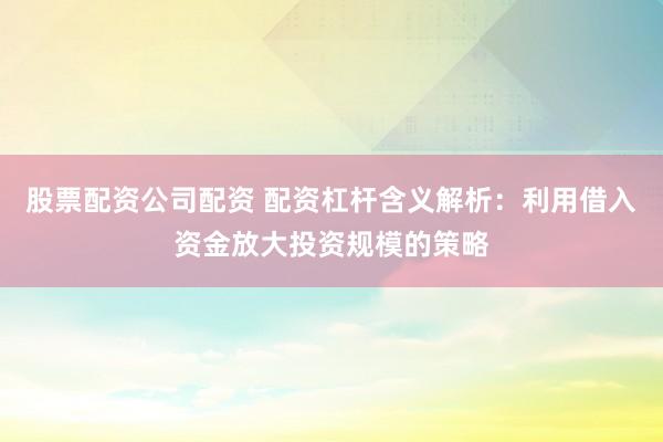 股票配资公司配资 配资杠杆含义解析：利用借入资金放大投资规模的策略