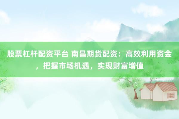 股票杠杆配资平台 南昌期货配资：高效利用资金，把握市场机遇，实现财富增值