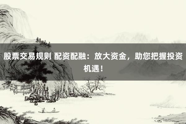 股票交易规则 配资配融：放大资金，助您把握投资机遇！