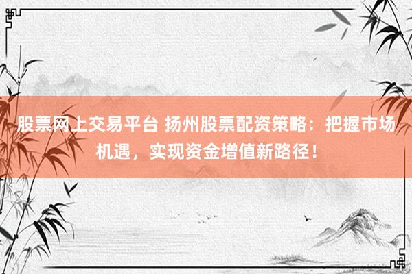 股票网上交易平台 扬州股票配资策略：把握市场机遇，实现资金增值新路径！