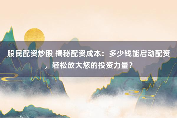 股民配资炒股 揭秘配资成本：多少钱能启动配资，轻松放大您的投资力量？