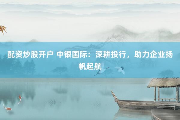 配资炒股开户 中银国际：深耕投行，助力企业扬帆起航