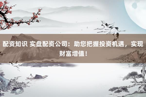 配资知识 实盘配资公司：助您把握投资机遇，实现财富增值！