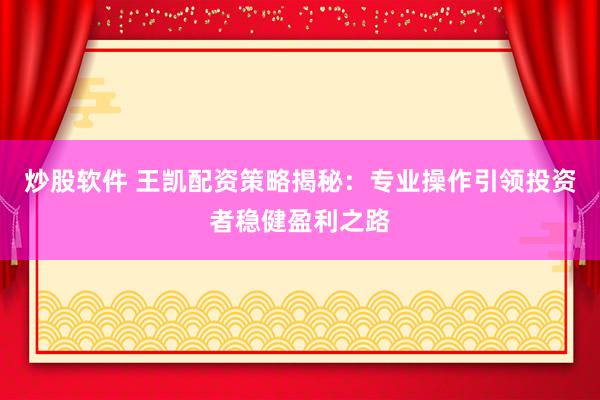 炒股软件 王凯配资策略揭秘：专业操作引领投资者稳健盈利之路