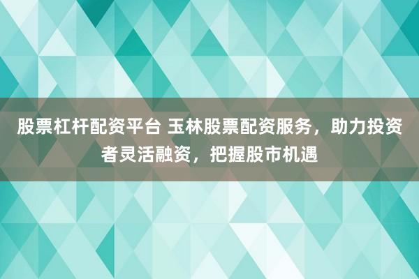 股票杠杆配资平台 玉林股票配资服务，助力投资者灵活融资，把握股市机遇