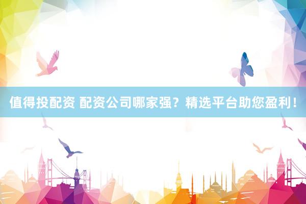 值得投配资 配资公司哪家强？精选平台助您盈利！