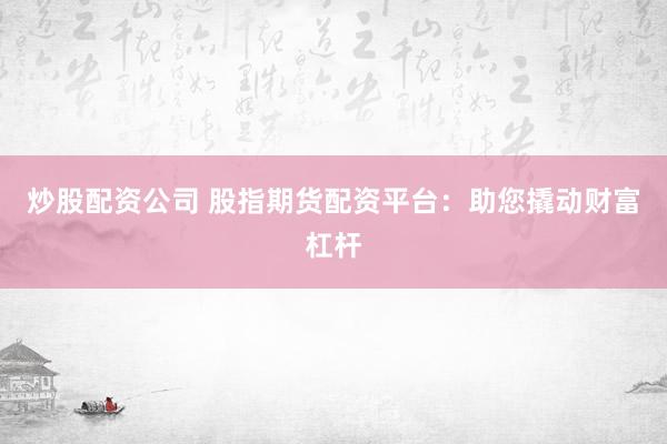 炒股配资公司 股指期货配资平台：助您撬动财富杠杆
