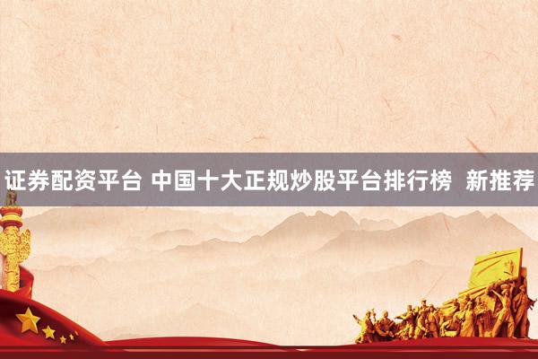 证券配资平台 中国十大正规炒股平台排行榜  新推荐
