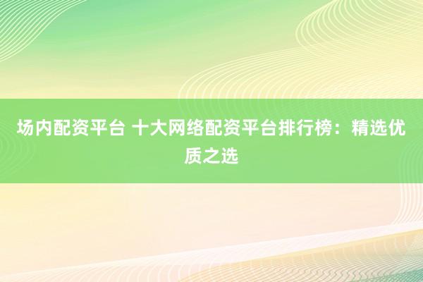 场内配资平台 十大网络配资平台排行榜：精选优质之选