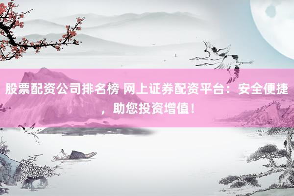 股票配资公司排名榜 网上证券配资平台：安全便捷，助您投资增值！