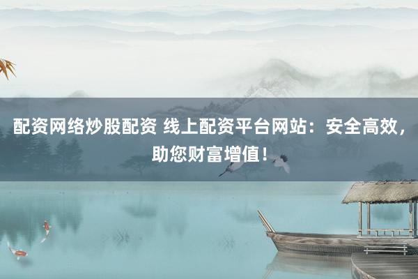 配资网络炒股配资 线上配资平台网站：安全高效，助您财富增值！