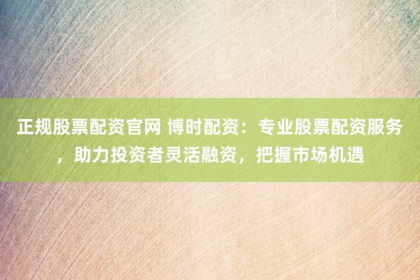 正规股票配资官网 博时配资：专业股票配资服务，助力投资者灵活融资，把握市场机遇