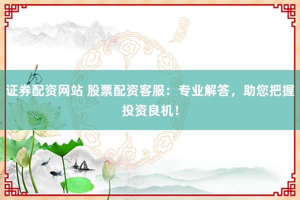 证券配资网站 股票配资客服：专业解答，助您把握投资良机！