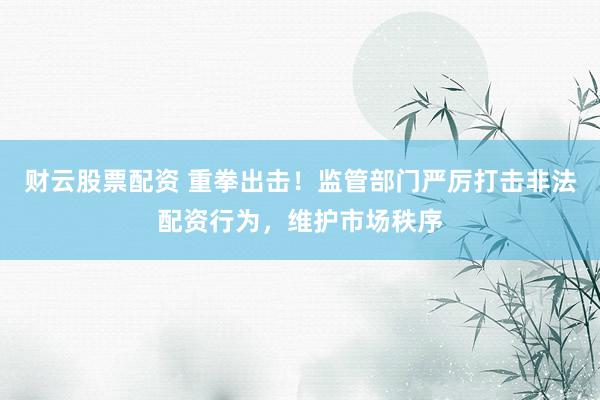 财云股票配资 重拳出击！监管部门严厉打击非法配资行为，维护市场秩序