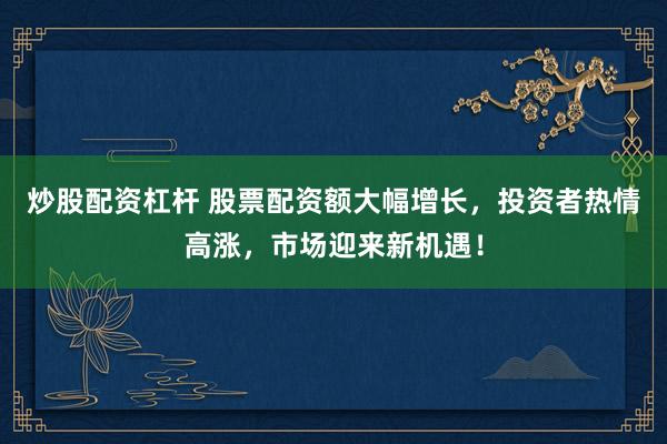 炒股配资杠杆 股票配资额大幅增长，投资者热情高涨，市场迎来新机遇！