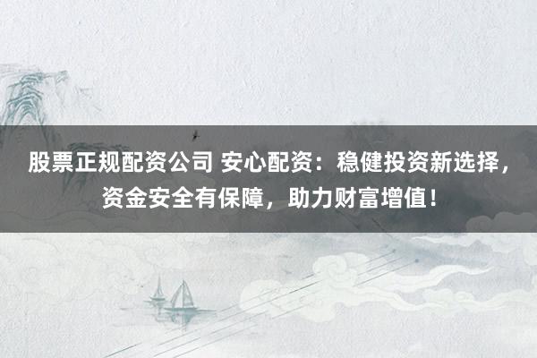 股票正规配资公司 安心配资：稳健投资新选择，资金安全有保障，助力财富增值！