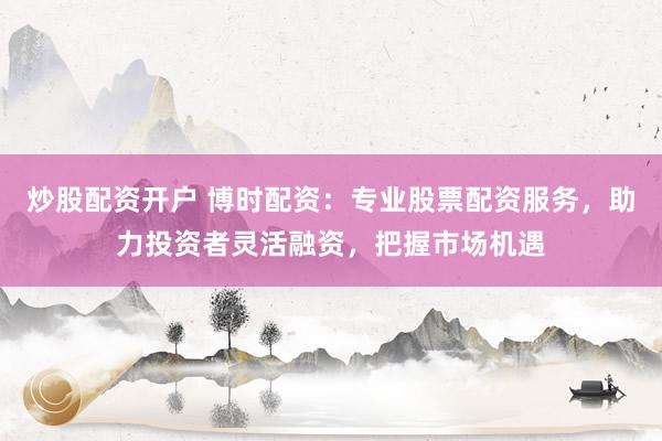 炒股配资开户 博时配资：专业股票配资服务，助力投资者灵活融资，把握市场机遇