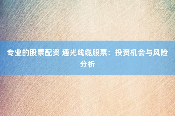 专业的股票配资 通光线缆股票：投资机会与风险分析