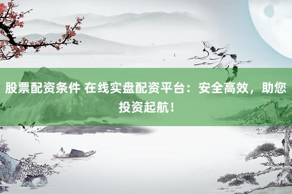股票配资条件 在线实盘配资平台：安全高效，助您投资起航！