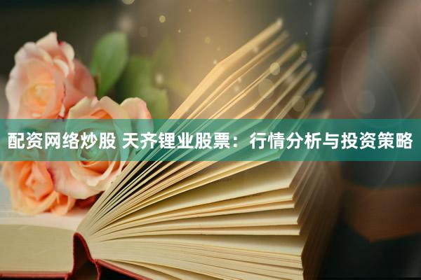 配资网络炒股 天齐锂业股票：行情分析与投资策略