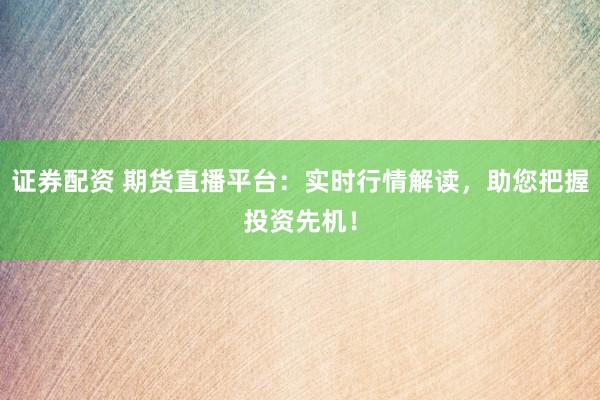 证券配资 期货直播平台：实时行情解读，助您把握投资先机！