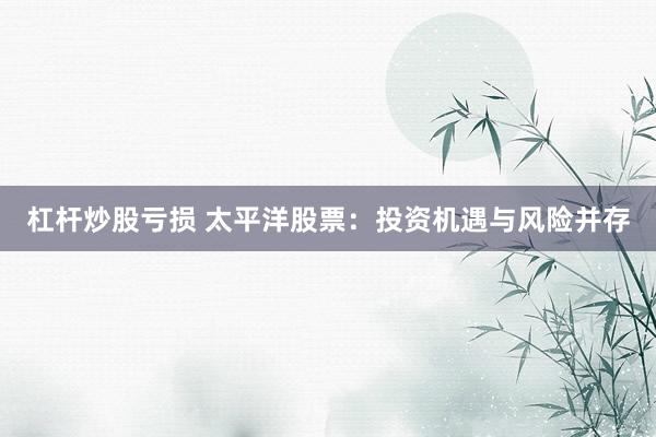 杠杆炒股亏损 太平洋股票：投资机遇与风险并存