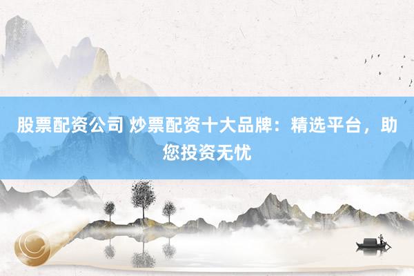 股票配资公司 炒票配资十大品牌：精选平台，助您投资无忧
