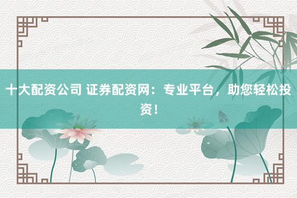 十大配资公司 证券配资网：专业平台，助您轻松投资！