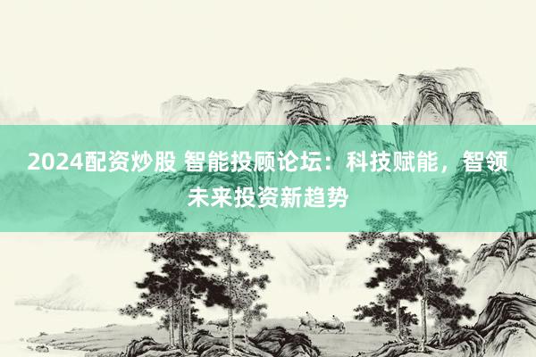 2024配资炒股 智能投顾论坛：科技赋能，智领未来投资新趋势