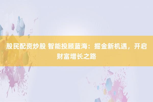 股民配资炒股 智能投顾蓝海：掘金新机遇，开启财富增长之路