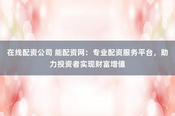 在线配资公司 能配资网：专业配资服务平台，助力投资者实现财富增值