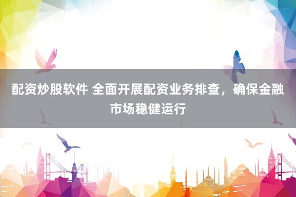 配资炒股软件 全面开展配资业务排查，确保金融市场稳健运行