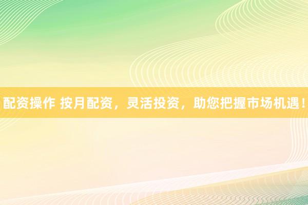 配资操作 按月配资，灵活投资，助您把握市场机遇！