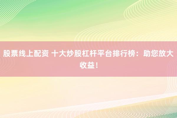 股票线上配资 十大炒股杠杆平台排行榜：助您放大收益！