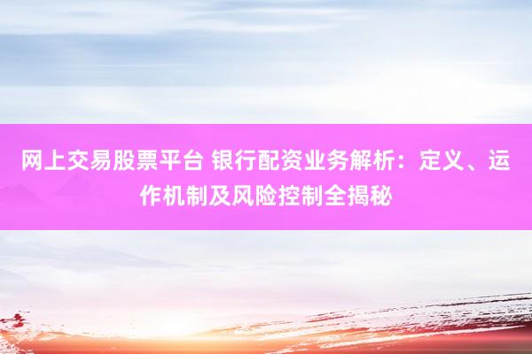 网上交易股票平台 银行配资业务解析：定义、运作机制及风险控制全揭秘