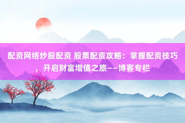配资网络炒股配资 股票配资攻略：掌握配资技巧，开启财富增值之旅——博客专栏