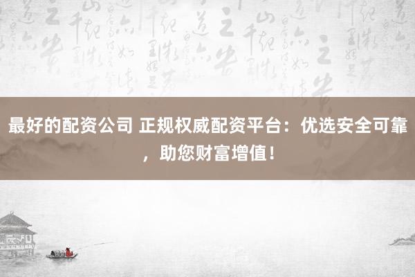 最好的配资公司 正规权威配资平台：优选安全可靠，助您财富增值！