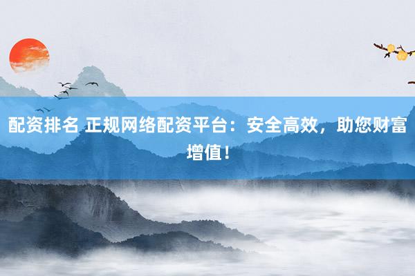 配资排名 正规网络配资平台：安全高效，助您财富增值！