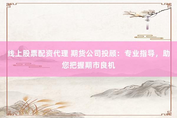 线上股票配资代理 期货公司投顾：专业指导，助您把握期市良机
