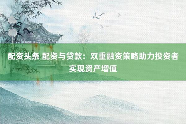配资头条 配资与贷款：双重融资策略助力投资者实现资产增值