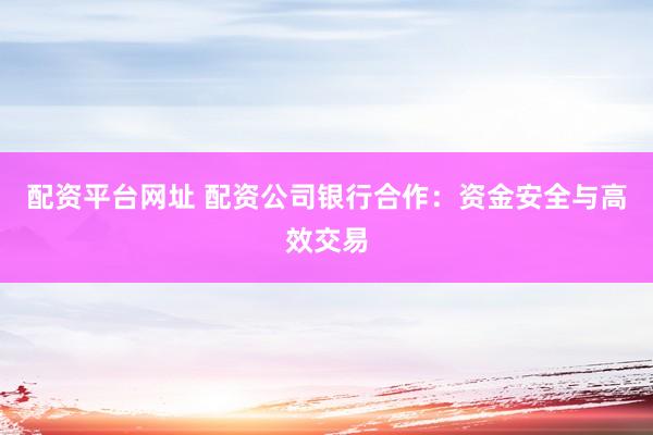 配资平台网址 配资公司银行合作：资金安全与高效交易